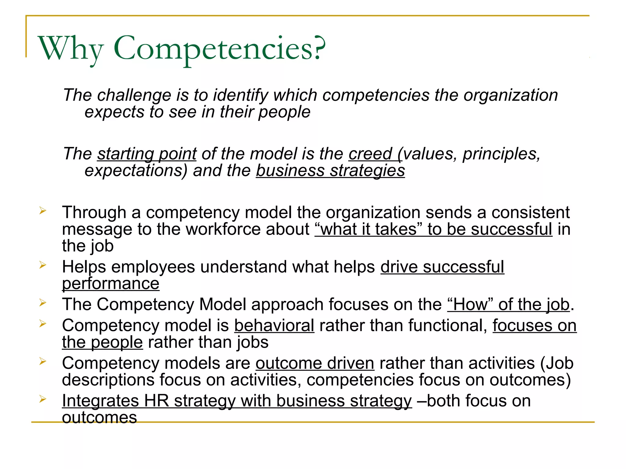 Why Competencies?
The challenge is to identify which competencies the organization
expects to see in their people
The starting point of the model is the creed (values, principles,
expectations) and the business strategies
 Through a competency model the organization sends a consistent
message to the workforce about “what it takes” to be successful in
the job
 Helps employees understand what helps drive successful
performance
 The Competency Model approach focuses on the “How” of the job.
 Competency model is behavioral rather than functional, focuses on
the people rather than jobs
 Competency models are outcome driven rather than activities (Job
descriptions focus on activities, competencies focus on outcomes)
 Integrates HR strategy with business strategy –both focus on
outcomes
 