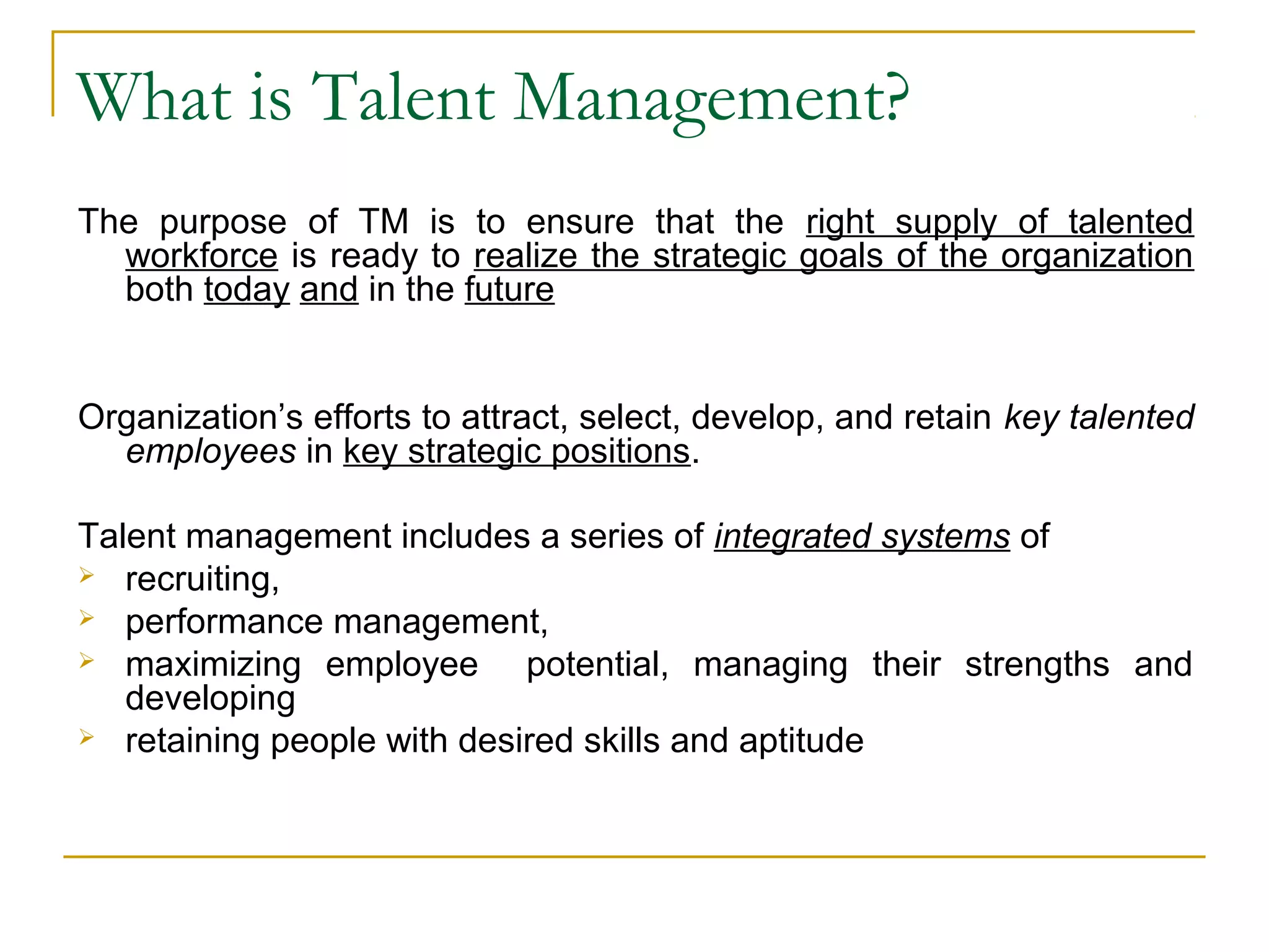 What is Talent Management?
The purpose of TM is to ensure that the right supply of talented
workforce is ready to realize the strategic goals of the organization
both today and in the future
Organization’s efforts to attract, select, develop, and retain key talented
employees in key strategic positions.
Talent management includes a series of integrated systems of
 recruiting,
 performance management,
 maximizing employee potential, managing their strengths and
developing
 retaining people with desired skills and aptitude
 