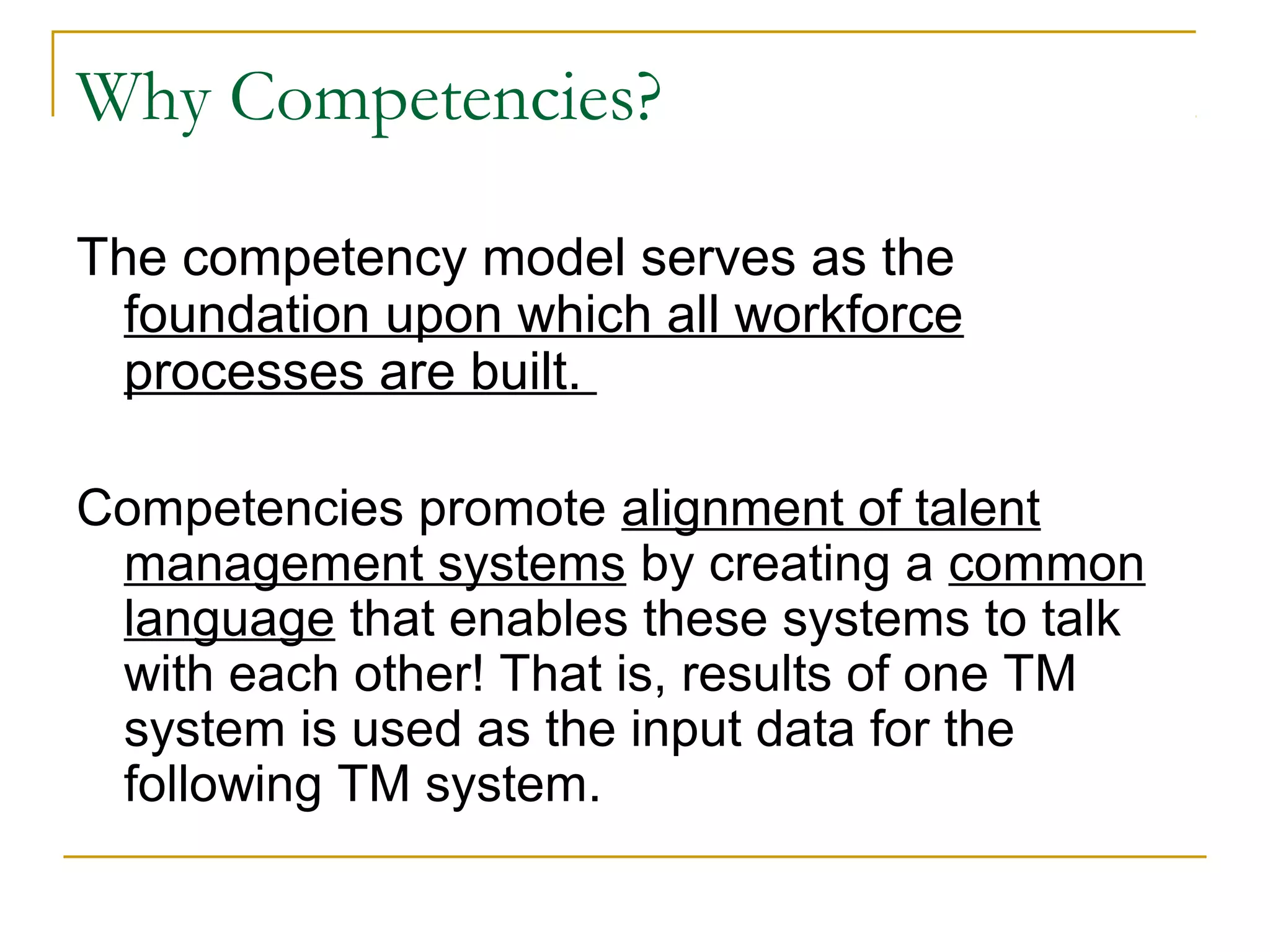 Why Competencies?
The competency model serves as the
foundation upon which all workforce
processes are built.
Competencies promote alignment of talent
management systems by creating a common
language that enables these systems to talk
with each other! That is, results of one TM
system is used as the input data for the
following TM system.
 