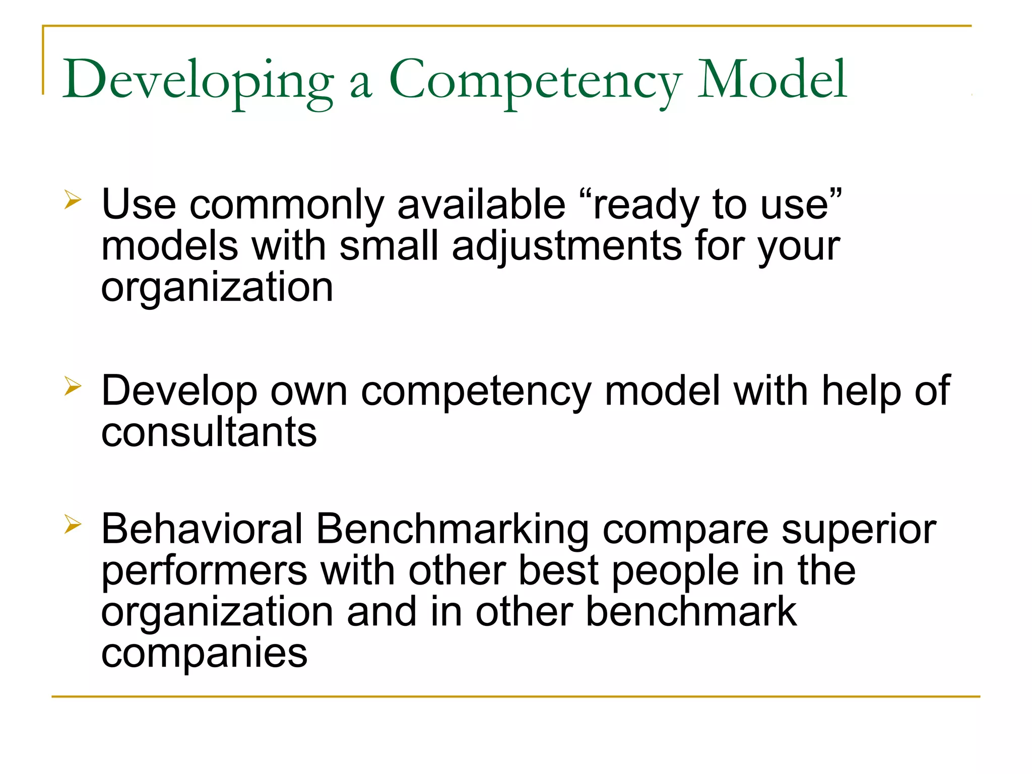 Developing a Competency Model
 Use commonly available “ready to use”
models with small adjustments for your
organization
 Develop own competency model with help of
consultants
 Behavioral Benchmarking compare superior
performers with other best people in the
organization and in other benchmark
companies
 