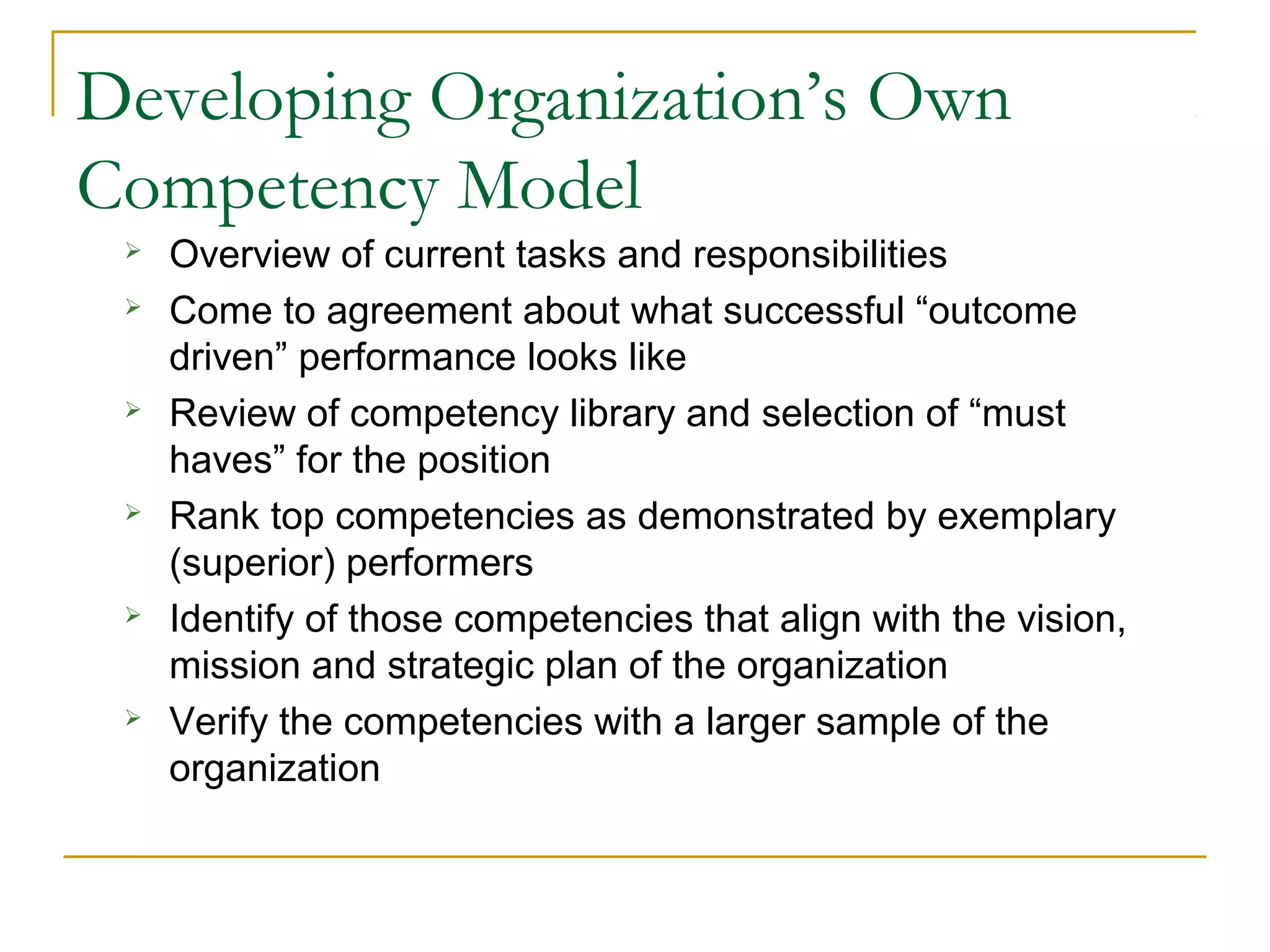 Developing Organization’s Own
Competency Model
 Overview of current tasks and responsibilities
 Come to agreement about what successful “outcome
driven” performance looks like
 Review of competency library and selection of “must
haves” for the position
 Rank top competencies as demonstrated by exemplary
(superior) performers
 Identify of those competencies that align with the vision,
mission and strategic plan of the organization
 Verify the competencies with a larger sample of the
organization
 