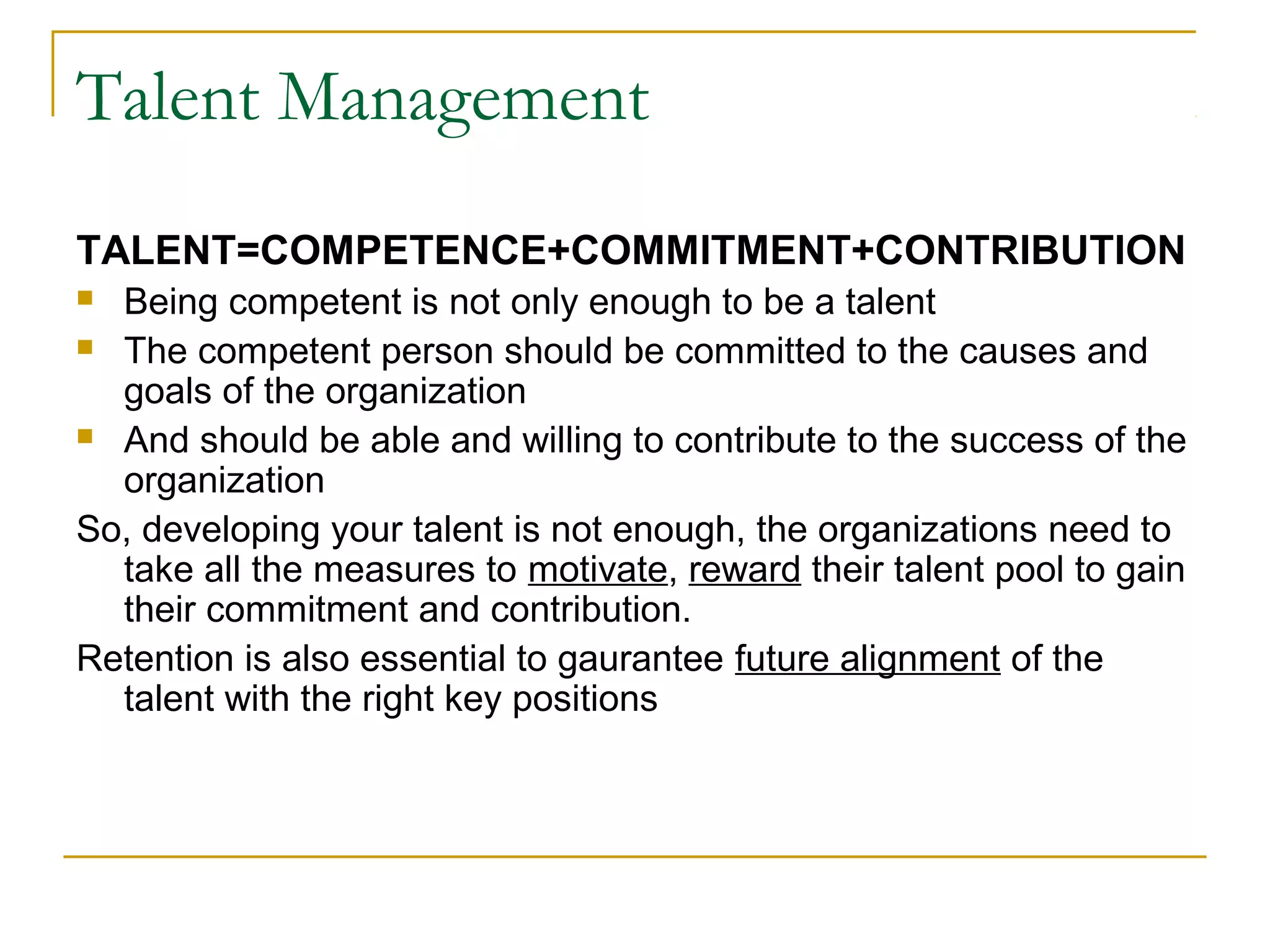 Talent Management
TALENT=COMPETENCE+COMMITMENT+CONTRIBUTION
 Being competent is not only enough to be a talent
 The competent person should be committed to the causes and
goals of the organization
 And should be able and willing to contribute to the success of the
organization
So, developing your talent is not enough, the organizations need to
take all the measures to motivate, reward their talent pool to gain
their commitment and contribution.
Retention is also essential to gaurantee future alignment of the
talent with the right key positions
 