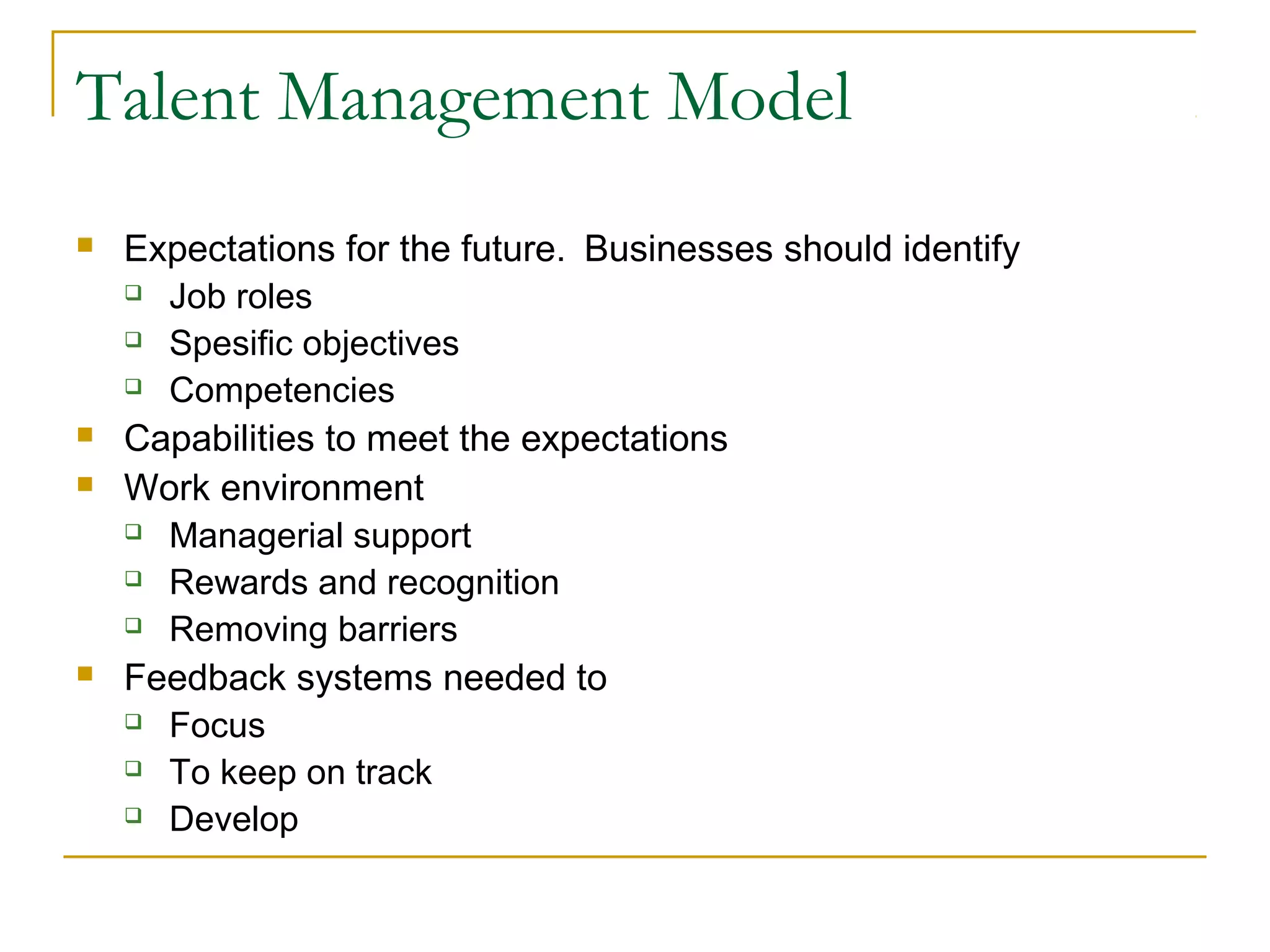 Talent Management Model
 Expectations for the future. Businesses should identify
 Job roles
 Spesific objectives
 Competencies
 Capabilities to meet the expectations
 Work environment
 Managerial support
 Rewards and recognition
 Removing barriers
 Feedback systems needed to
 Focus
 To keep on track
 Develop
 
