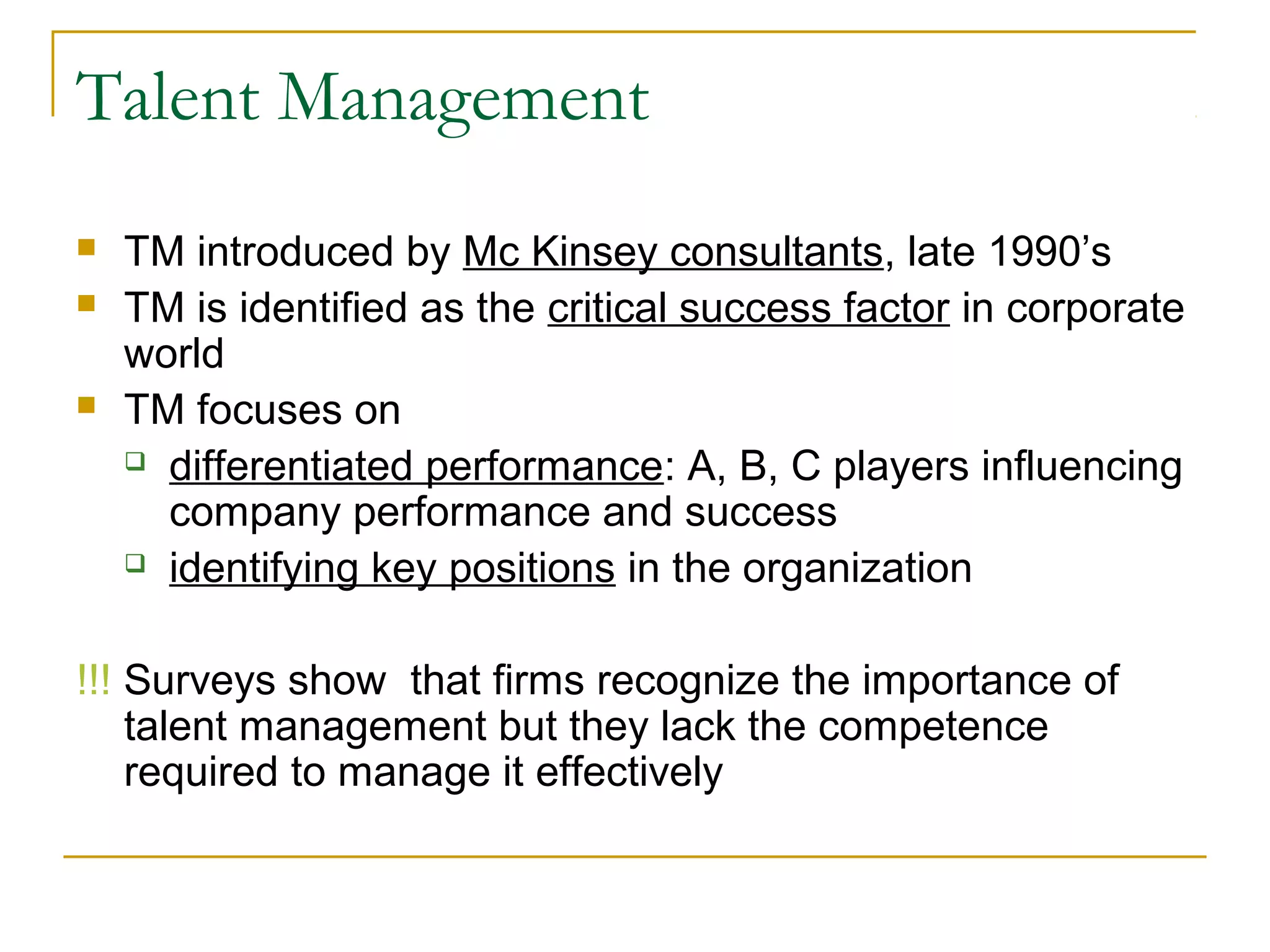 Talent Management
 TM introduced by Mc Kinsey consultants, late 1990’s
 TM is identified as the critical success factor in corporate
world
 TM focuses on
 differentiated performance: A, B, C players influencing
company performance and success
 identifying key positions in the organization
!!! Surveys show that firms recognize the importance of
talent management but they lack the competence
required to manage it effectively
 