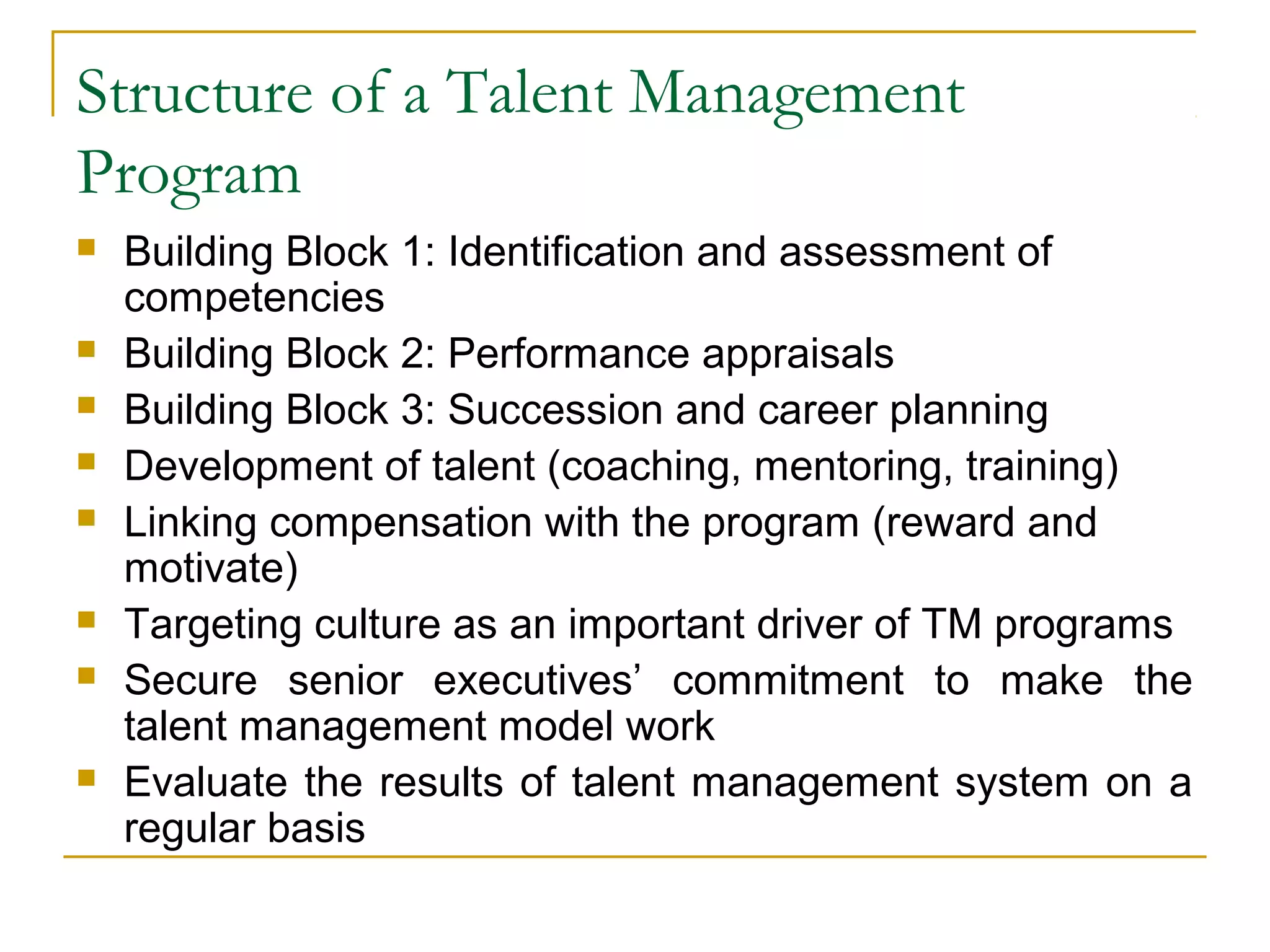 Structure of a Talent Management
Program
 Building Block 1: Identification and assessment of
competencies
 Building Block 2: Performance appraisals
 Building Block 3: Succession and career planning
 Development of talent (coaching, mentoring, training)
 Linking compensation with the program (reward and
motivate)
 Targeting culture as an important driver of TM programs
 Secure senior executives’ commitment to make the
talent management model work
 Evaluate the results of talent management system on a
regular basis
 