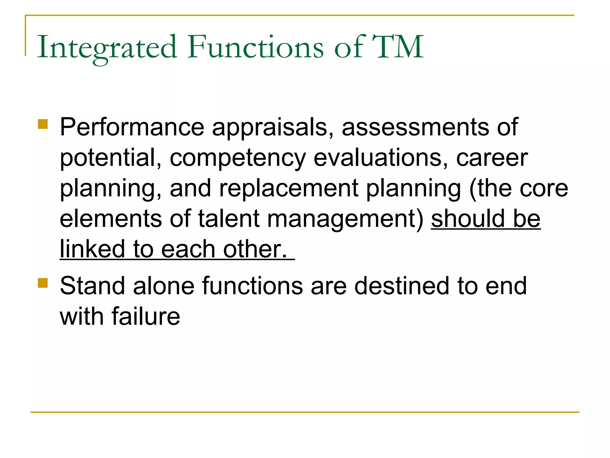 Integrated Functions of TM
 Performance appraisals, assessments of
potential, competency evaluations, career
planning, and replacement planning (the core
elements of talent management) should be
linked to each other.
 Stand alone functions are destined to end
with failure
 