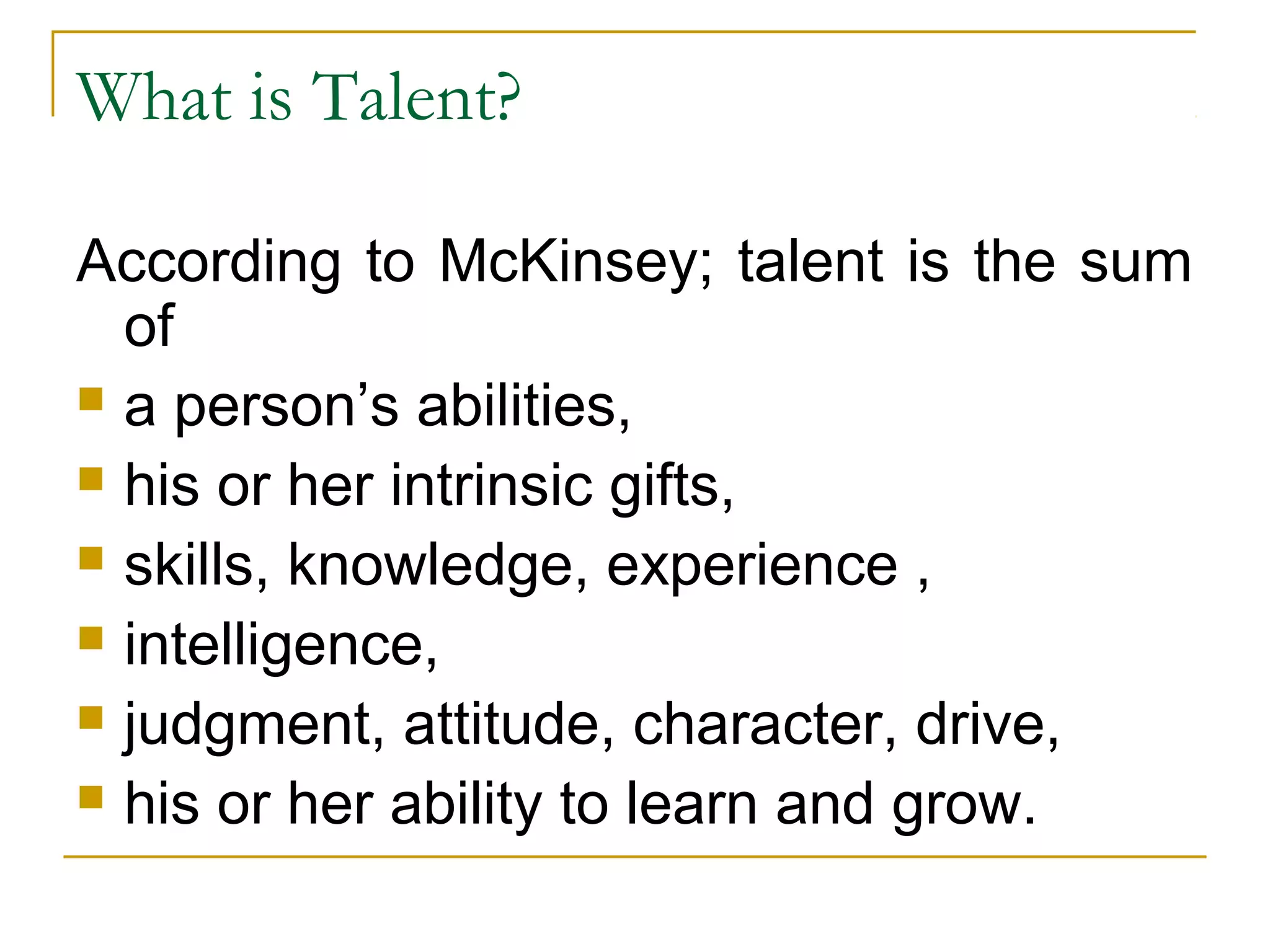 What is Talent?
According to McKinsey; talent is the sum
of
 a person’s abilities,
 his or her intrinsic gifts,
 skills, knowledge, experience ,
 intelligence,
 judgment, attitude, character, drive,
 his or her ability to learn and grow.
 