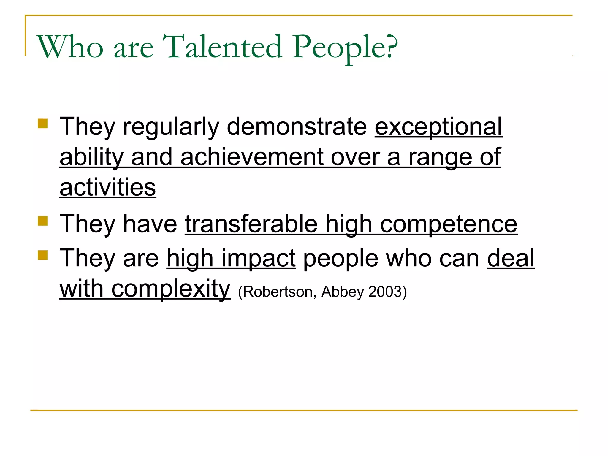 Who are Talented People?
 They regularly demonstrate exceptional
ability and achievement over a range of
activities
 They have transferable high competence
 They are high impact people who can deal
with complexity (Robertson, Abbey 2003)
 
