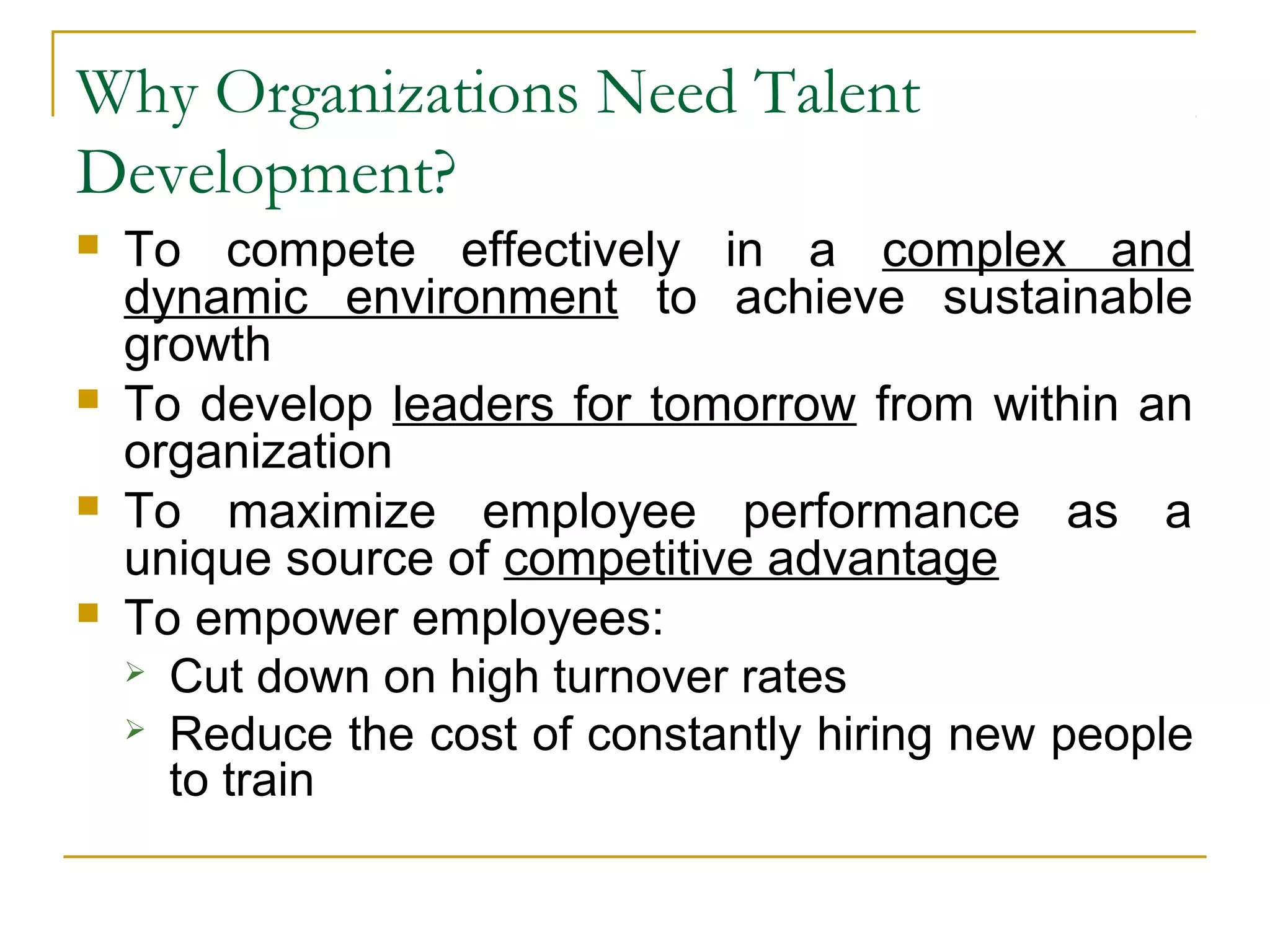 Why Organizations Need Talent
Development?
 To compete effectively in a complex and
dynamic environment to achieve sustainable
growth
 To develop leaders for tomorrow from within an
organization
 To maximize employee performance as a
unique source of competitive advantage
 To empower employees:
 Cut down on high turnover rates
 Reduce the cost of constantly hiring new people
to train
 