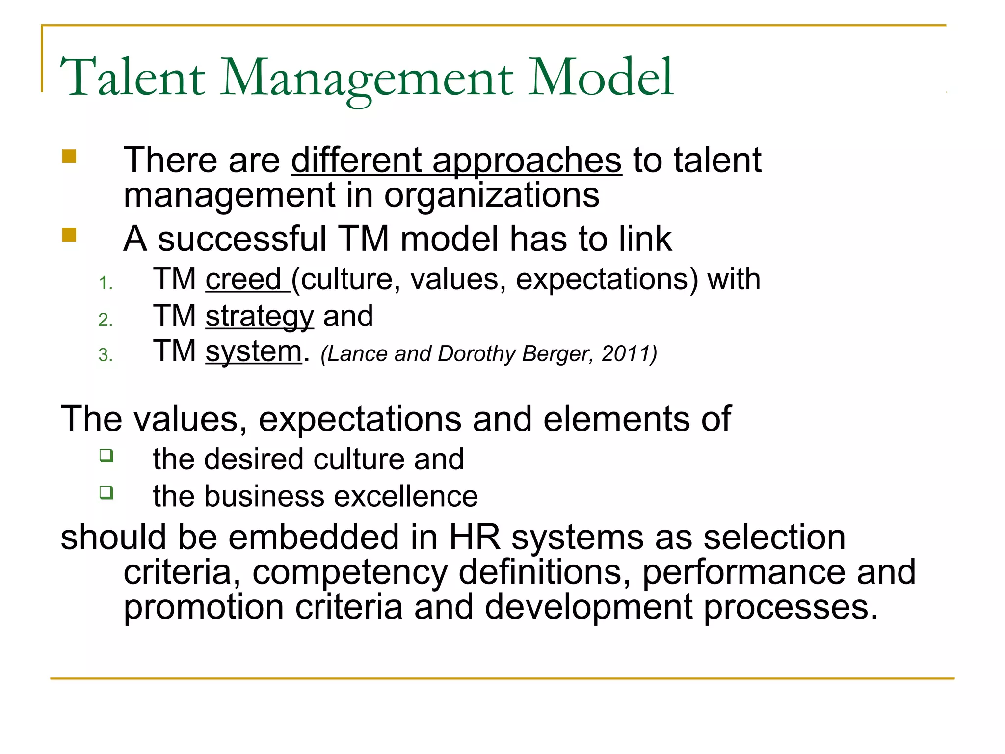 Talent Management Model
 There are different approaches to talent
management in organizations
 A successful TM model has to link
1. TM creed (culture, values, expectations) with
2. TM strategy and
3. TM system. (Lance and Dorothy Berger, 2011)
The values, expectations and elements of
 the desired culture and
 the business excellence
should be embedded in HR systems as selection
criteria, competency definitions, performance and
promotion criteria and development processes.
 
