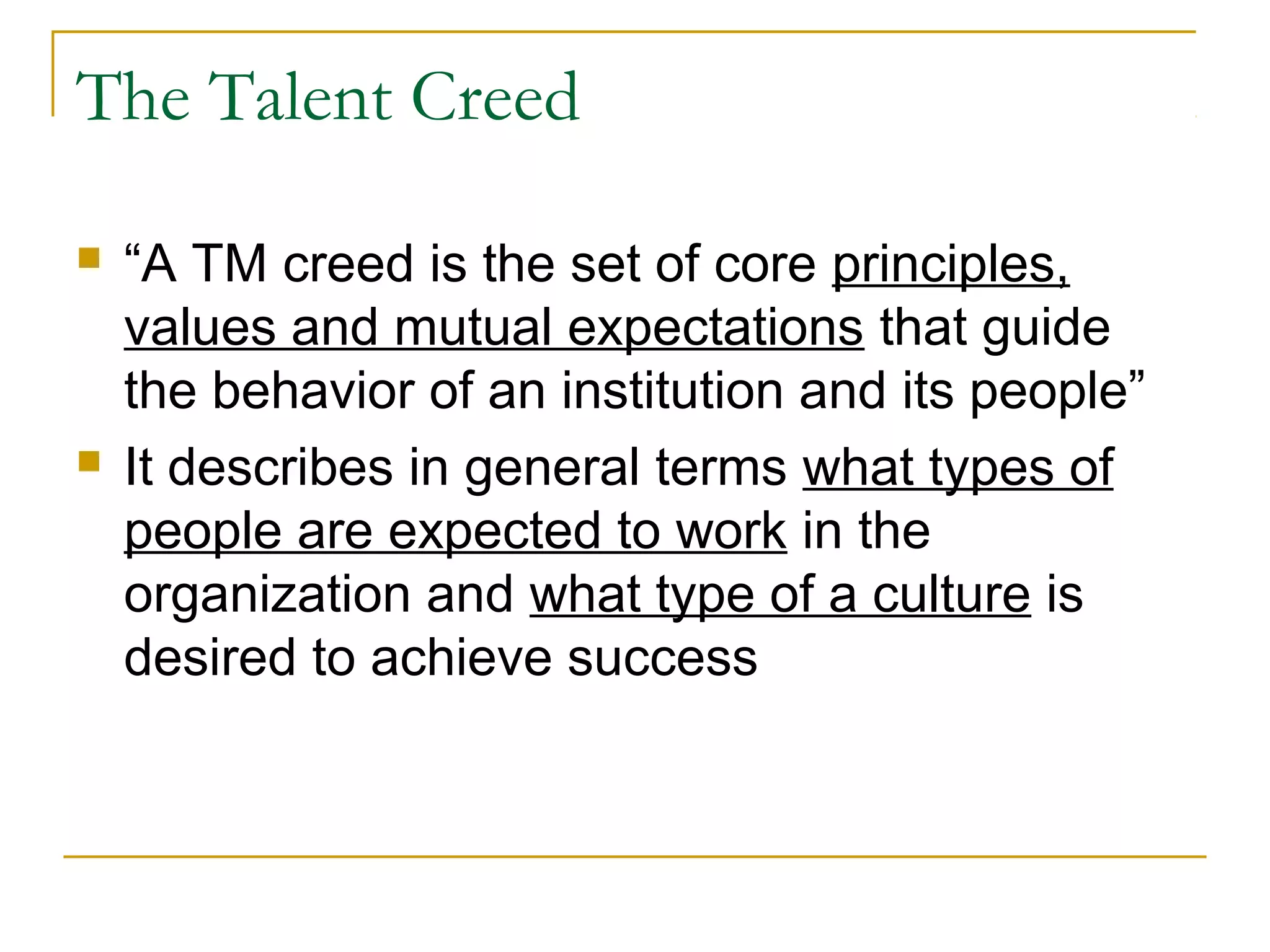 The Talent Creed
 “A TM creed is the set of core principles,
values and mutual expectations that guide
the behavior of an institution and its people”
 It describes in general terms what types of
people are expected to work in the
organization and what type of a culture is
desired to achieve success
 