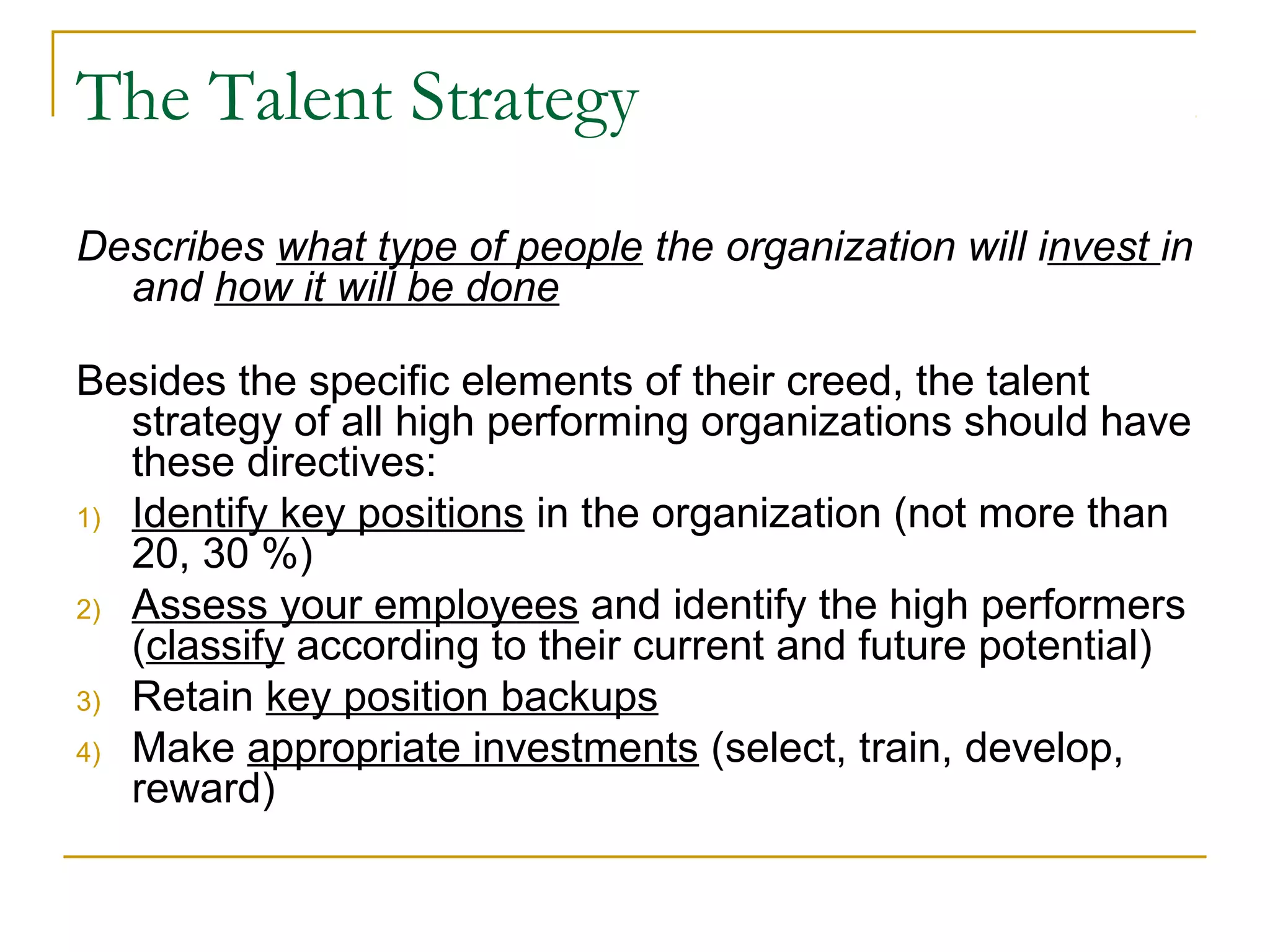 The Talent Strategy
Describes what type of people the organization will invest in
and how it will be done
Besides the specific elements of their creed, the talent
strategy of all high performing organizations should have
these directives:
1) Identify key positions in the organization (not more than
20, 30 %)
2) Assess your employees and identify the high performers
(classify according to their current and future potential)
3) Retain key position backups
4) Make appropriate investments (select, train, develop,
reward)
 