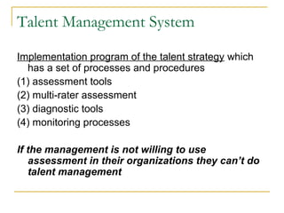 Talent Management System
Implementation program of the talent strategy which
has a set of processes and procedures
(1) assessment tools
(2) multi-rater assessment
(3) diagnostic tools
(4) monitoring processes
If the management is not willing to use
assessment in their organizations they can’t do
talent management
 