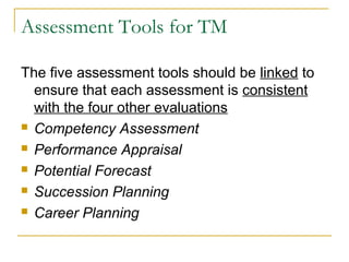 Assessment Tools for TM
The five assessment tools should be linked to
ensure that each assessment is consistent
with the four other evaluations
 Competency Assessment
 Performance Appraisal
 Potential Forecast
 Succession Planning
 Career Planning
 