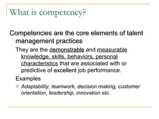 What is competency?
Competencies are the core elements of talentCompetencies are the core elements of talent
management practicesmanagement practices
They are the demonstrableemonstrable and measurable
knowledge, skills, behaviors, personal
characteristics that are associated with or
predictive of excellentexcellent job performance.
Examples
 Adaptability, teamwork, decision making, customer
orientation, leadership, innovation etc.
 
