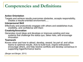 Competencies and Definitions
Action Orientation
Targets and achieve results,overcomes obstacles, accepts responsibility,
creates a results-oriented environment.....
Interpersonal Skill
Effectively and productively engages with others and establishes trust,
credibility, and confidence with them
Creativity/Innovation
Generates novel ideas and develops or improves existing and new
systems that challenge the status quo, takes risks, and encourage
innovation
Teamwork
Knows when and how to attract, develop, reward, be part of, and utilize
teams to optimize results. Acts to build trust, inspire enthusiasm,
encourage others, and help resolve conflicts and develop consensus in
supporting higperformance teams
(Berger and Berger, 2011)
 