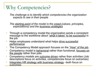 Why Competencies?
The challenge is to identify which competencies the organization
expects to see in their people
The starting point of the model is the creed (values, principles,
expectations) and the business strategies
 Through a competency model the organization sends a consistent
message to the workforce about “what it takes” to be successful in
the job
 Helps employees understand what helps drive successful
performance
 The Competency Model approach focuses on the “How” of the job.
 Competency model is behavioral rather than functional, focuses on
the people rather than jobs
 Competency models are outcome driven rather than activities (Job
descriptions focus on activities, competencies focus on outcomes)
 Integrates HR strategy with business strategy –both focus on
outcomes
 