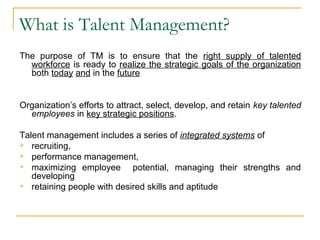 What is Talent Management?
The purpose of TM is to ensure that the right supply of talented
workforce is ready to realize the strategic goals of the organization
both today and in the future
Organization’s efforts to attract, select, develop, and retain key talented
employees in key strategic positions.
Talent management includes a series of integrated systems of
 recruiting,
 performance management,
 maximizing employee potential, managing their strengths and
developing
 retaining people with desired skills and aptitude
 