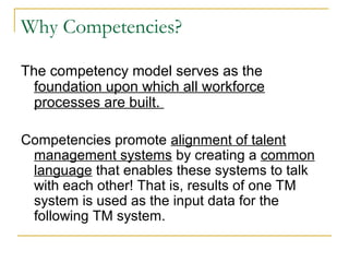 Why Competencies?
The competency model serves as the
foundation upon which all workforce
processes are built.
Competencies promote alignment of talent
management systems by creating a common
language that enables these systems to talk
with each other! That is, results of one TM
system is used as the input data for the
following TM system.
 