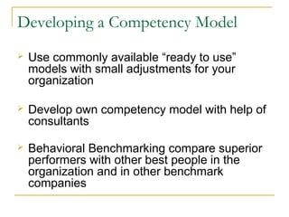 Developing a Competency Model
 Use commonly available “ready to use”
models with small adjustments for your
organization
 Develop own competency model with help of
consultants
 Behavioral Benchmarking compare superior
performers with other best people in the
organization and in other benchmark
companies
 