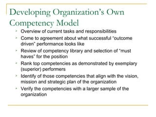 Developing Organization’s Own
Competency Model
 Overview of current tasks and responsibilities
 Come to agreement about what successful “outcome
driven” performance looks like
 Review of competency library and selection of “must
haves” for the position
 Rank top competencies as demonstrated by exemplary
(superior) performers
 Identify of those competencies that align with the vision,
mission and strategic plan of the organization
 Verify the competencies with a larger sample of the
organization
 