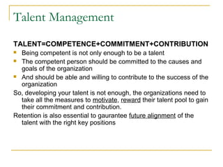 Talent Management
TALENT=COMPETENCE+COMMITMENT+CONTRIBUTION
 Being competent is not only enough to be a talent
 The competent person should be committed to the causes and
goals of the organization
 And should be able and willing to contribute to the success of the
organization
So, developing your talent is not enough, the organizations need to
take all the measures to motivate, reward their talent pool to gain
their commitment and contribution.
Retention is also essential to gaurantee future alignment of the
talent with the right key positions
 
