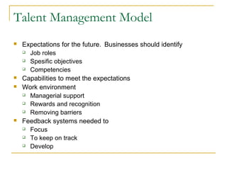 Talent Management Model
 Expectations for the future. Businesses should identify
 Job roles
 Spesific objectives
 Competencies
 Capabilities to meet the expectations
 Work environment
 Managerial support
 Rewards and recognition
 Removing barriers
 Feedback systems needed to
 Focus
 To keep on track
 Develop
 