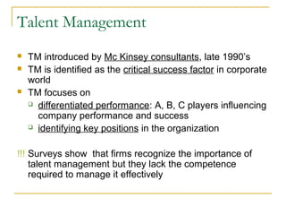 Talent Management
 TM introduced by Mc Kinsey consultants, late 1990’s
 TM is identified as the critical success factor in corporate
world
 TM focuses on
 differentiated performance: A, B, C players influencing
company performance and success
 identifying key positions in the organization
!!! Surveys show that firms recognize the importance of
talent management but they lack the competence
required to manage it effectively
 