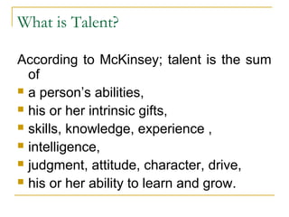 What is Talent?
According to McKinsey; talent is the sum
of
 a person’s abilities,
 his or her intrinsic gifts,
 skills, knowledge, experience ,
 intelligence,
 judgment, attitude, character, drive,
 his or her ability to learn and grow.
 