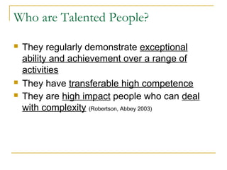 Who are Talented People?
 They regularly demonstrate exceptional
ability and achievement over a range of
activities
 They have transferable high competence
 They are high impact people who can deal
with complexity (Robertson, Abbey 2003)
 