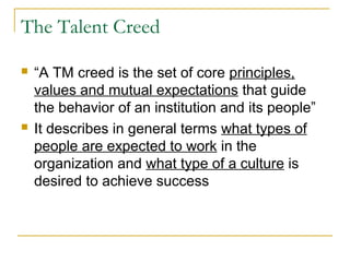 The Talent Creed
 “A TM creed is the set of core principles,
values and mutual expectations that guide
the behavior of an institution and its people”
 It describes in general terms what types of
people are expected to work in the
organization and what type of a culture is
desired to achieve success
 