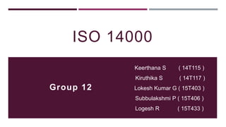 ISO 14000
Keerthana S ( 14T115 )
Kiruthika S ( 14T117 )
Lokesh Kumar G ( 15T403 )
Subbulakshmi P ( 15T406 )
Logesh R ( 15T433 )
Group 12
 