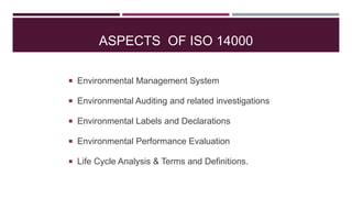 ASPECTS OF ISO 14000
 Environmental Management System
 Environmental Auditing and related investigations
 Environmental Labels and Declarations
 Environmental Performance Evaluation
 Life Cycle Analysis & Terms and Definitions.
 