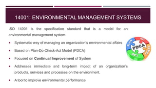 14001: ENVIRONMENTAL MANAGEMENT SYSTEMS
ISO 14001 is the specification standard that is a model for an
environmental management system.
 Systematic way of managing an organization’s environmental affairs
 Based on Plan-Do-Check-Act Model (PDCA)
 Focused on Continual Improvement of System
 Addresses immediate and long-term impact of an organization’s
products, services and processes on the environment.
 A tool to improve environmental performance
 