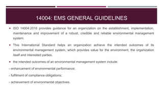14004: EMS GENERAL GUIDELINES
 ISO 14004:2016 provides guidance for an organization on the establishment, implementation,
maintenance and improvement of a robust, credible and reliable environmental management
system.
 This International Standard helps an organization achieve the intended outcomes of its
environmental management system, which provides value for the environment, the organization
itself and interested parties.
 the intended outcomes of an environmental management system include:
- enhancement of environmental performance;
- fulfilment of compliance obligations;
- achievement of environmental objectives.
 