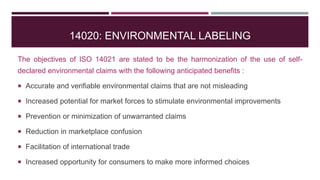 14020: ENVIRONMENTAL LABELING
The objectives of ISO 14021 are stated to be the harmonization of the use of self-
declared environmental claims with the following anticipated benefits :
 Accurate and verifiable environmental claims that are not misleading
 Increased potential for market forces to stimulate environmental improvements
 Prevention or minimization of unwarranted claims
 Reduction in marketplace confusion
 Facilitation of international trade
 Increased opportunity for consumers to make more informed choices
 