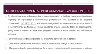 14030: ENVIRONMENTAL PERFORMANCE EVALUATION (EPE)
 An internal management process that provides information to facilitate management decisions
regarding an organization’s environmental performance. This standard is an excellent
companion to ISO 14001:2015, which requires organisations to demonstrate an improvement
in environmental performance. These standards provide powerful tools for organisations,
giving them a means to track their progress towards a more circular and sustainable
economy.
1. Environmental condition indicators, for presenting achievements in context
2. Operational performance indicators, used to demonstrate change in resource use
3. Management performance indicators, for showing cost savings and improvements in training
 