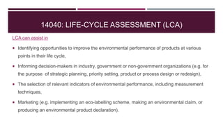 14040: LIFE-CYCLE ASSESSMENT (LCA)
LCA can assist in
 Identifying opportunities to improve the environmental performance of products at various
points in their life cycle,
 Informing decision-makers in industry, government or non-government organizations (e.g. for
the purpose of strategic planning, priority setting, product or process design or redesign),
 The selection of relevant indicators of environmental performance, including measurement
techniques,
 Marketing (e.g. implementing an eco-labelling scheme, making an environmental claim, or
producing an environmental product declaration).
 