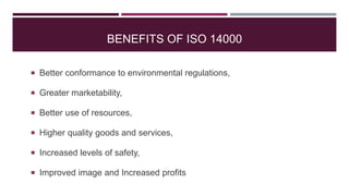 BENEFITS OF ISO 14000
 Better conformance to environmental regulations,
 Greater marketability,
 Better use of resources,
 Higher quality goods and services,
 Increased levels of safety,
 Improved image and Increased profits
 