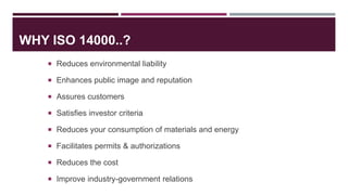 WHY ISO 14000..?
 Reduces environmental liability
 Enhances public image and reputation
 Assures customers
 Satisfies investor criteria
 Reduces your consumption of materials and energy
 Facilitates permits & authorizations
 Reduces the cost
 Improve industry-government relations
 