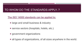 TO WHOM DO THE STANDARDS APPLY..?
The ISO 14000 standards can be applied to:
 large and small business & industry
 service sectors (hospitals, hotels, etc.)
 government organizations
 all types of organizations, of all sizes anywhere in the world.
 