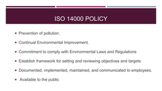 ISO 14000 POLICY
 Prevention of pollution.
 Continual Environmental Improvement.
 Commitment to comply with Environmental Laws and Regulations
 Establish framework for setting and reviewing objectives and targets
 Documented, implemented, maintained, and communicated to employees.
 Available to the public
 
