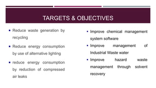 TARGETS & OBJECTIVES
 Reduce waste generation by
recycling
 Reduce energy consumption
by use of alternative lighting
 reduce energy consumption
by reduction of compressed
air leaks
 Improve chemical management
system software
 Improve management of
Industrial Waste water
 Improve hazard waste
management through solvent
recovery
 