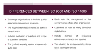 DIFFERENCES BETWEEN ISO 9000 AND ISO 14000
 Encourage organizations to institute quality
assurance management programs.
 The major system requirements are defined
by customers
 Includes evaluation of suppliers and review
of customer contracts.
 The goals of a quality system are generally
quite clear
 Deals with the management of the
environmental effects of an organization
 Customers as well as many additional
stakeholders
 Include methods of evaluating
environmental impacts and systems
 The situation for environmental systems
is not so straight forward
 
