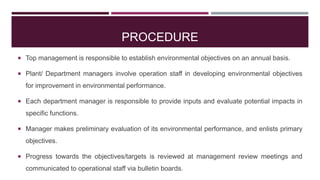 PROCEDURE
 Top management is responsible to establish environmental objectives on an annual basis.
 Plant/ Department managers involve operation staff in developing environmental objectives
for improvement in environmental performance.
 Each department manager is responsible to provide inputs and evaluate potential impacts in
specific functions.
 Manager makes preliminary evaluation of its environmental performance, and enlists primary
objectives.
 Progress towards the objectives/targets is reviewed at management review meetings and
communicated to operational staff via bulletin boards.
 