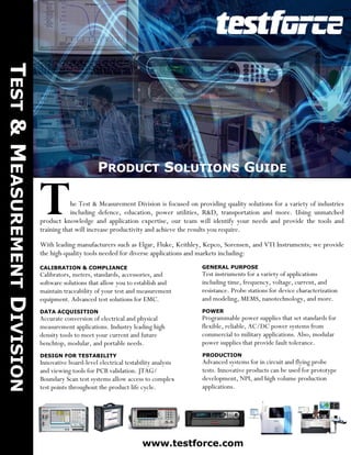 TEST & MEASUREMENT DIVISION




                                                     PRODUCT SOLUTIONS GUIDE


                              T           he Test & Measurement Division is focused on providing quality solutions for a variety of industries
                                          including defence, education, power utilities, R&D, transportation and more. Using unmatched
                              product knowledge and application expertise, our team will identify your needs and provide the tools and
                              training that will increase productivity and achieve the results you require.

                              With leading manufacturers such as Elgar, Fluke, Keithley, Kepco, Sorensen, and VTI Instruments; we provide
                              the high-quality tools needed for diverse applications and markets including:
                              CALIBRATION & COMPLIANCE                                   GENERAL PURPOSE
                              Calibrators, meters, standards, accessories, and           Test instruments for a variety of applications
                              software solutions that allow you to establish and         including time, frequency, voltage, current, and
                              maintain traceability of your test and measurement         resistance. Probe stations for device characterization
                              equipment. Advanced test solutions for EMC.                and modeling, MEMS, nanotechnology, and more.
                              DATA ACQUISITION                                           POWER
                              Accurate conversion of electrical and physical             Programmable power supplies that set standards for
                              measurement applications. Industry leading high            flexible, reliable, AC/DC power systems from
                              density tools to meet your current and future              commercial to military applications. Also, modular
                              benchtop, modular, and portable needs.                     power supplies that provide fault tolerance.
                              DESIGN FOR TESTABILITY                                     PRODUCTION
                              Innovative board-level electrical testability analysis     Advanced systems for in circuit and flying probe
                              and viewing tools for PCB validation. JTAG/                tests. Innovative products can be used for prototype
                              Boundary Scan test systems allow access to complex         development, NPI, and high volume production
                              test points throughout the product life cycle.             applications.




                                                                       www.testforce.com
 