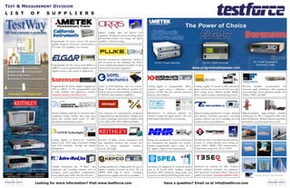 TEST & MEASUREMENT DIVISION
L I S T    O F                    S U P P L I E R S

                                          PROGRAMMABLE POWER

                                                                                        Industry leading cable and harness test
                                                                                        equipment. Wiring test systems including crimp
                                                                                        pull and fault location. Low voltage and Hipot
                                    Programmable AC power sources, DC power             capability, continuity testing.
                                    supplies, frequency converters, current sources,
                                    AC Loads, CE Compliance Test Systems.



                                                                                        Precision measurement instruments, software,
                                                                                        and accessories for the calibration lab. Allow
                                    Programmable AC/DC sources from 800VA to            you to establish and maintain traceability of your
                                    480kVA as well as global uninterruptible power      electrical and electronic equipment.
                                    supplies used in a wide variety of applications.




                                    Programmable DC power supplies ranging from         Leader in JTAG/Boundary Scan test systems.           Leading supplier of programmable filters,           Leading supplier of manual to fully automated      Precision modular instrumentation for
                                    30W to 150kW. AC/DC programmable loads              Range of software and hardware products for          amplifiers, signal sources, calibrators, and        probe systems and accessories for all your wafer   electronic signal distribution, data acquisition
                                    in both modular and high-power models.              board & system level test including revolutionary    systems. Product line also includes distortion      level testing needs. Markets include MEMS,         and monitoring. Device platforms include LXI,
                                    Formally Xantrex and PowerTen                       SCANFLEX with emulation capabilities.                analyzers and oscillators.                          device characterization, nanotechnology & more.    VXIbus, VMIP, and SMIP.




                                    Industry leading technology for electrical safety   Test contactors for semiconductor production         Manufacturer of advanced solutions for              Industry leading manufacturer of pulse, function   High-performance, high-resolution modular
                                    compliance testing. Product lines range from        testing and device characterization. Solutions for   vibration testing and signal analysis. Also test    and arbitrary waveform generators, waveform        oscilloscopes for PCI, CompactPCI/PXI, VXI,
                                    Hipot and Ground Bond testers to fully-             a variety of packages and memory modules such        stand engineering and process monitoring.           creation software and more including universal     and LXI platforms. Modular function generators
                                    automated multi-function systems.                   as SO, QFP, QFN, DFN, DDR2 and DDR3.                                                                     counters/timers and synthesizers.                  and arbitrary waveform generators as well.




          Device Characterization


                                    Leading supplier in Board-Level Testability         Providers of highly accurate instruments and         Design and manufacturer of power-electronics        Worldwide leader in localized thermal inducing
                                    analysis tools. Wide range of products dealing      data acquisition products that measure low           test instruments and automatic test systems.        systems. In system thermal stress testing for
                                    with PCB Testability, Viewing and Quality           levels of voltage, capacitance, resistance,          Includes programmable sources, loads, AC &          wafers, RFICs, MEMS, DUT characterization.
                                    Management.                                         current, and charge.                                 DC supplies, ripple & noise measurement.            Temperatures range from -90° to +300°C.
            Switching & Control




                                    Portable, Rackmount, and PC-Based data              Leading manufacturer of high quality DC power        Automatic test equipment for electronic boards      Advanced test solutions for EMC. Products
          I-V Source & Measure      acquisition and recording solutions used in         supplies; modular & bench top from 3W to             used in all hi-tech fields. Products include        include conducted immunity test equipment,
                                    aerospace, power generation, transportation,        3000W. Wide range of linear, switching,              innovative 4040 multimode flying probe test         ESD generators, harmonics, flicker, and power
                                    metal, pulp & paper mills, telecom, and more.       bipolar power supplies and custom assemblies.        system & cost efficient 4020 flying probe tester.   quality test systems. Formally Schaffner-EMC


                 Looking for more information? Visit www.testforce.com                                                                                        Have a question? Email us at info@testforce.com
 