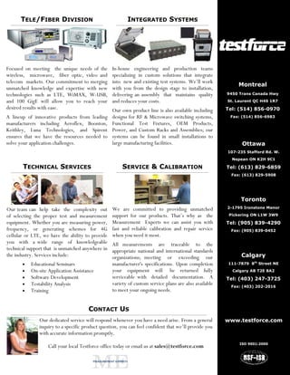 TELE/FIBER DIVISION                                 INTEGRATED SYSTEMS




Focused on meeting the unique needs of the        In-house engineering and production teams
wireless, microwave, fiber optic, video and       specializing in custom solutions that integrate
telecom markets. Our commitment to merging        into new and existing test systems. We’ll work
                                                                                                            Montreal
unmatched knowledge and expertise with new        with you from the design stage to installation,
technologies such as LTE, WiMAX, W-USB,           delivering an assembly that maintains quality        9450 Trans Canada Hwy

and 100 GigE will allow you to reach your         and reduces your costs.                              St. Laurent QC H4S 1R7
desired results with ease.                        Our own product line is also available including     Tel: (514) 856-0970
A lineup of innovative products from leading      designs for RF & Microwave switching systems,         Fax: (514) 856-6983
manufacturers including Aeroflex, Boonton,        Functional Test Fixtures, OEM Products,
Keithley, Luna Technologies, and Spirent          Power, and Custom Racks and Assemblies; our
ensures that we have the resources needed to      systems can be found in small installations to
solve your application challenges.                large manufacturing facilities.                            Ottawa
                                                                                                       107-235 Stafford Rd. W.
                                                                                                         Nepean ON K2H 9C1

       TECHNICAL SERVICES                              SERVICE & CALIBRATION                           Tel: (613) 829-6859
                                                                                                         Fax: (613) 829-5908




                                                                                                             Toronto
                                                  We are committed to providing unmatched              2-1795 Ironstone Manor
Our team can help take the complexity out
of selecting the proper test and measurement      support for our products. That’s why as the           Pickering ON L1W 3W9

equipment. Whether you are measuring power,       Measurement Experts we can assist you with           Tel: (905) 839-4290
frequency, or generating schemes for 4G           fast and reliable calibration and repair service      Fax: (905) 839-0452
cellular or LTE, we have the ability to provide   when you need it most.
you with a wide range of knowledgeable            All measurements are traceable to the
technical support that is unmatched anywhere in   appropriate national and international standards
the industry. Services include:                   organizations; meeting or exceeding our                    Calgary
       •   Educational Seminars                   manufacturer's specifications. Upon completion       111-7879 8th Street NE
       •   On-site Application Assistance         your equipment will be returned fully                  Calgary AB T2E 8A2
       •   Software Development                   serviceable with detailed documentation. A           Tel: (403) 247-3725
       •   Testability Analysis                   variety of custom service plans are also available    Fax: (403) 202-2016
       •   Training                               to meet your ongoing needs.


                                       CONTACT US
               Our dedicated service will respond whenever you have a need arise. From a general       www.testforce.com
               inquiry to a specific product question, you can feel confident that we’ll provide you
               with accurate information promptly.
                                                                                                            ISO 9001:2000
                   Call your local Testforce office today or email us at sales@testforce.com
 