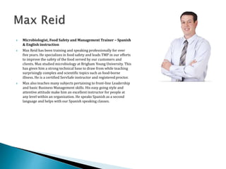  Microbiologist, Food Safety and Management Trainer – Spanish
& English instruction
 Max Reid has been training and speaking professionally for over
five years. He specializes in food safety and leads TMP in our efforts
to improve the safety of the food served by our customers and
clients. Max studied microbiology at Brigham Young University. This
has given him a strong technical base to draw from while teaching
surprisingly complex and scientific topics such as food-borne
illness. He is a certified ServSafe instructor and registered proctor.
 Max also teaches many subjects pertaining to front-line Leadership
and basic Business Management skills. His easy going style and
attentive attitude make him an excellent instructor for people at
any level within an organization. He speaks Spanish as a second
language and helps with our Spanish speaking classes.
 