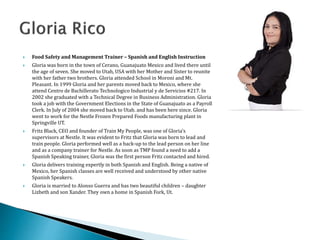  Food Safety and Management Trainer – Spanish and English Instruction
 Gloria was born in the town of Cerano, Guanajuato Mexico and lived there until
the age of seven. She moved to Utah, USA with her Mother and Sister to reunite
with her father two brothers. Gloria attended School in Moroni and Mt.
Pleasant. In 1999 Gloria and her parents moved back to Mexico, where she
attend Centro de Bachillerato Technologico Industrial y de Servicios #217. In
2002 she graduated with a Technical Degree in Business Administration. Gloria
took a job with the Government Elections in the State of Guanajuato as a Payroll
Clerk. In July of 2004 she moved back to Utah. and has been here since. Gloria
went to work for the Nestle Frozen Prepared Foods manufacturing plant in
Springville UT.
 Fritz Black, CEO and founder of Train My People, was one of Gloria’s
supervisors at Nestle. It was evident to Fritz that Gloria was born to lead and
train people. Gloria performed well as a back-up to the lead person on her line
and as a company trainer for Nestle. As soon as TMP found a need to add a
Spanish Speaking trainer, Gloria was the first person Fritz contacted and hired.
 Gloria delivers training expertly in both Spanish and English. Being a native of
Mexico, her Spanish classes are well received and understood by other native
Spanish Speakers.
 Gloria is married to Alonso Guerra and has two beautiful children – daughter
Lizbeth and son Xander. They own a home in Spanish Fork, Ut.
 